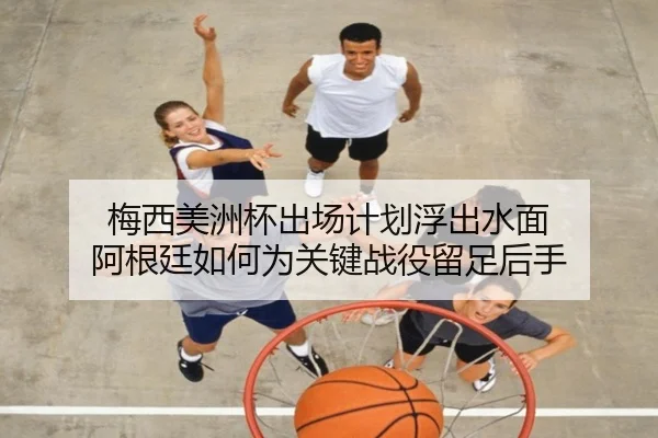 梅西美洲杯出场计划浮出水面 阿根廷如何为关键战役留足后手
