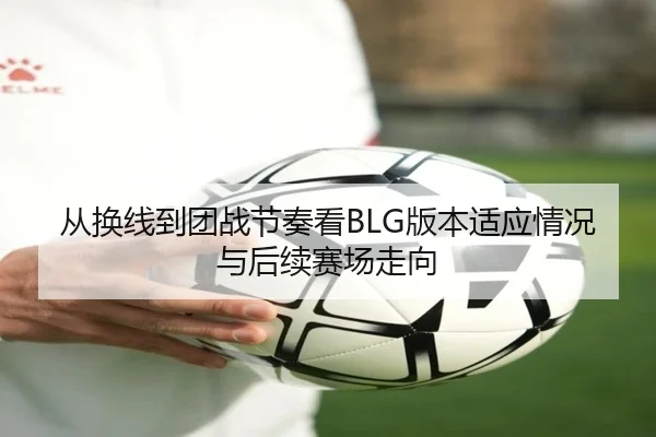 从换线到团战节奏看BLG版本适应情况与后续赛场走向（kaiyun）